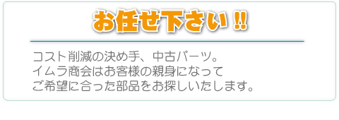 お任せ下さい。コスト削減の決め手、中古パーツ。イムラ商会はお客様の親身になってご希望に合った部品をお探しいたします。